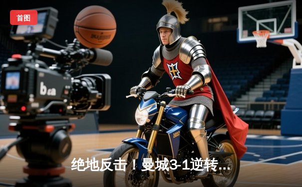 绝地反击！曼城3-1逆转曼联，哈兰德双响锁定胜局