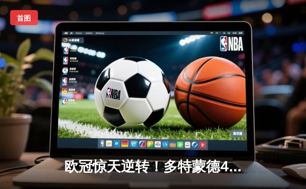 欧冠惊天逆转！多特蒙德4-2淘汰巴黎，桑乔独造三球闪耀威斯特法伦